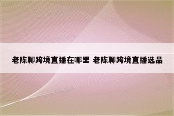 老陈聊跨境直播在哪里 老陈聊跨境直播选品