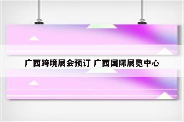 广西跨境展会预订 广西国际展览中心