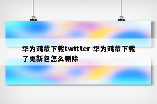 华为鸿蒙下载twitter 华为鸿蒙下载了更新包怎么删除