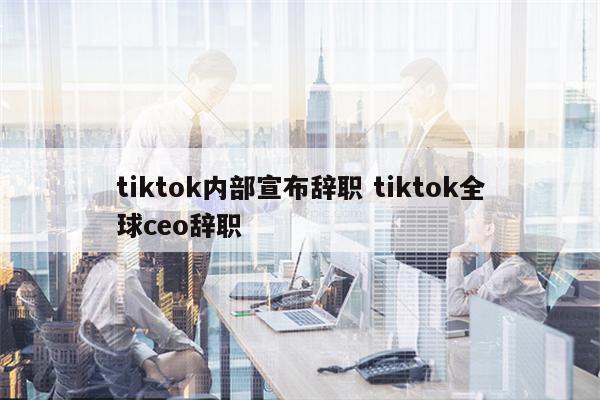 tiktok内部宣布辞职 tiktok全球ceo辞职