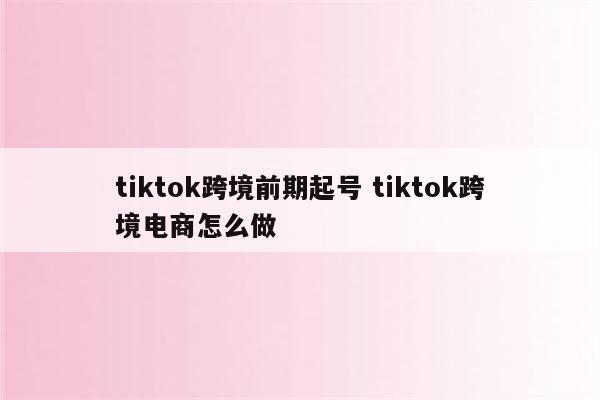 tiktok跨境前期起号 tiktok跨境电商怎么做