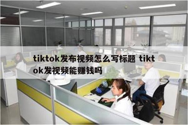 tiktok发布视频怎么写标题 tiktok发视频能赚钱吗