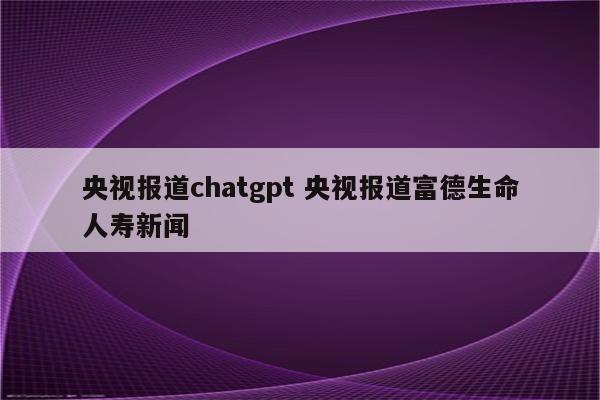 央视报道chatgpt 央视报道富德生命人寿新闻