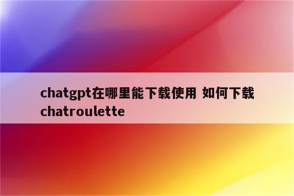 chatgpt在哪里能下载使用 如何下载chatroulette