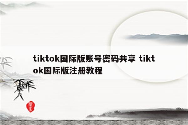 tiktok国际版账号密码共享 tiktok国际版注册教程