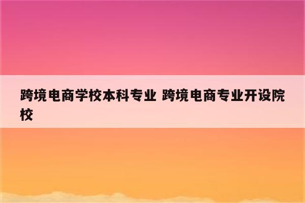 跨境电商学校本科专业 跨境电商专业开设院校