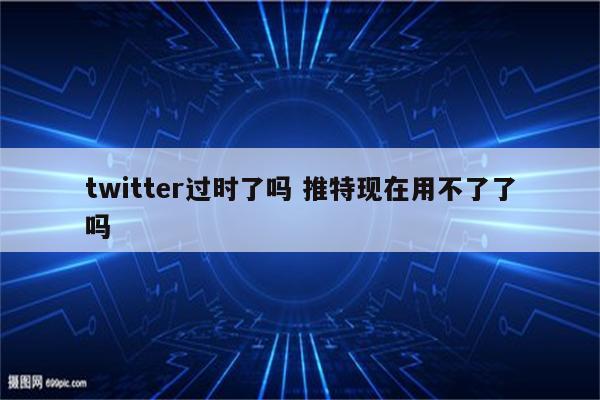 twitter过时了吗 推特现在用不了了吗