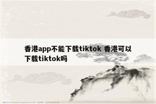 香港app不能下载tiktok 香港可以下载tiktok吗