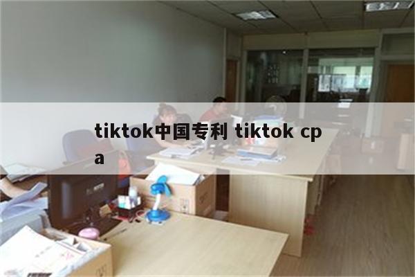 tiktok中国专利 tiktok cpa