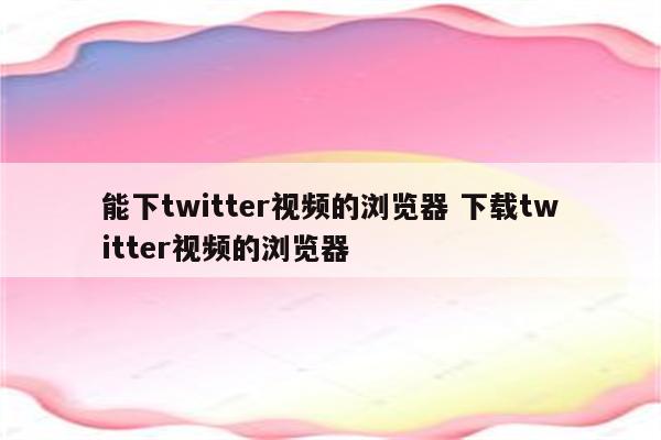 能下twitter视频的浏览器 下载twitter视频的浏览器