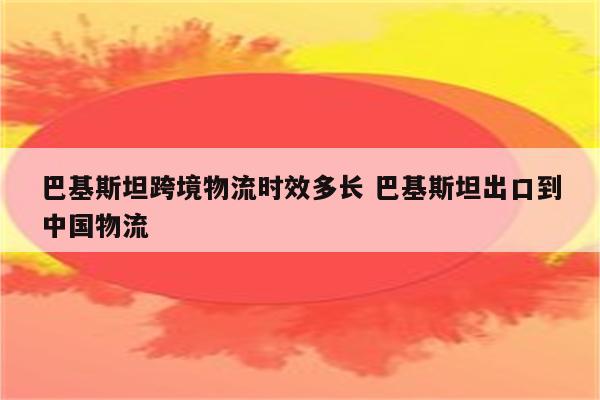 巴基斯坦跨境物流时效多长 巴基斯坦出口到中国物流