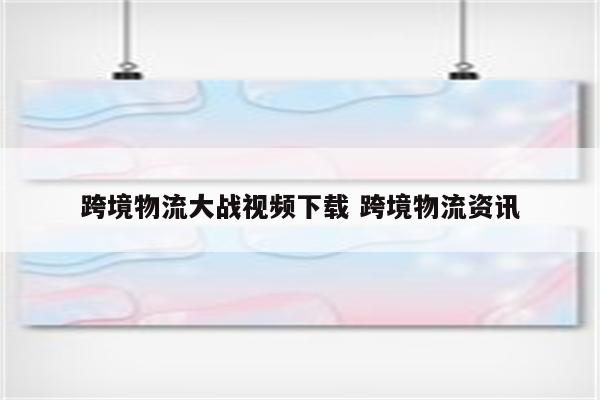 跨境物流大战视频下载 跨境物流资讯