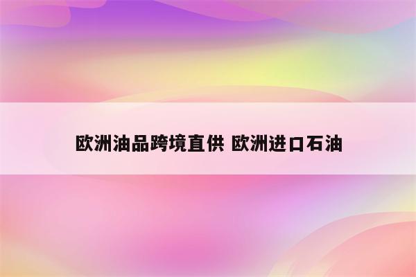 欧洲油品跨境直供 欧洲进口石油