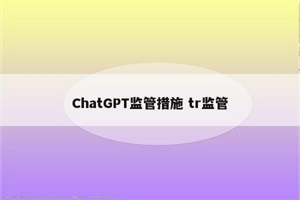 ChatGPT监管措施 tr监管