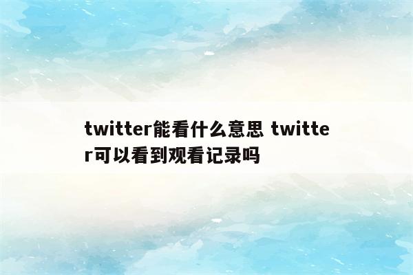 twitter能看什么意思 twitter可以看到观看记录吗