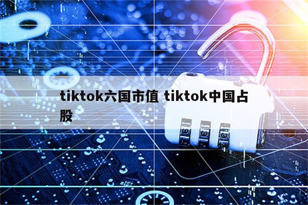 tiktok六国市值 tiktok中国占股