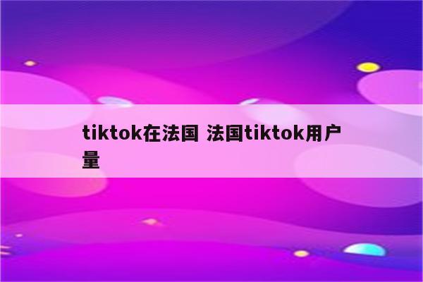 tiktok在法国 法国tiktok用户量