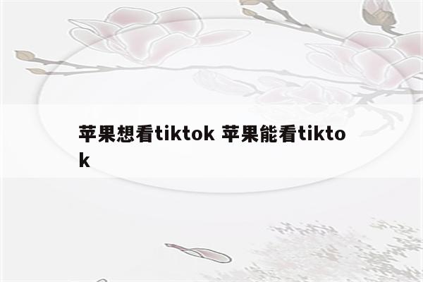 苹果想看tiktok 苹果能看tiktok