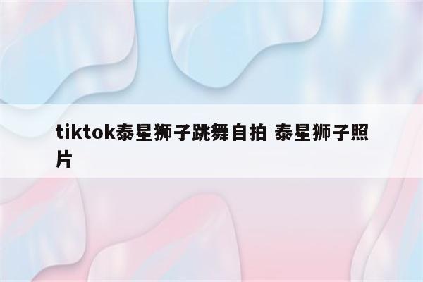 tiktok泰星狮子跳舞自拍 泰星狮子照片