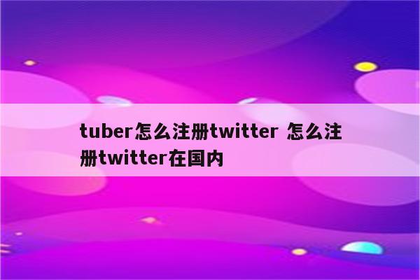 tuber怎么注册twitter 怎么注册twitter在国内