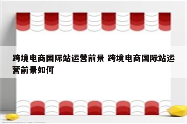 跨境电商国际站运营前景 跨境电商国际站运营前景如何
