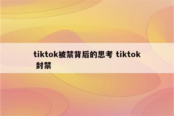 tiktok被禁背后的思考 tiktok 封禁