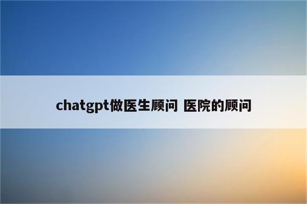 chatgpt做医生顾问 医院的顾问