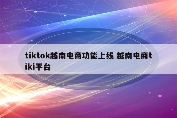 tiktok越南电商功能上线 越南电商tiki平台