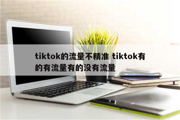 tiktok的流量不精准 tiktok有的有流量有的没有流量