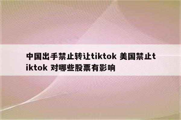 中国出手禁止转让tiktok 美国禁止tiktok 对哪些股票有影响