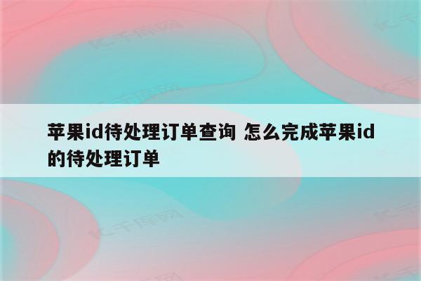 苹果id待处理订单查询 怎么完成苹果id的待处理订单