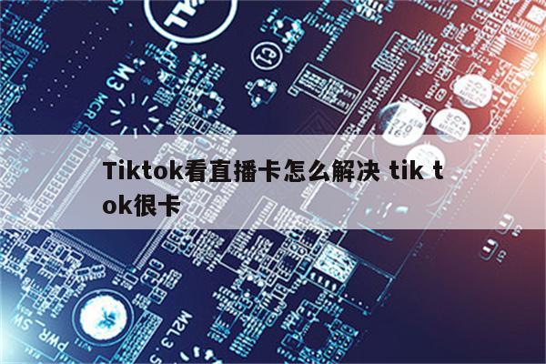 Tiktok看直播卡怎么解决 tik tok很卡