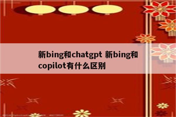 新bing和chatgpt 新bing和copilot有什么区别