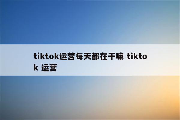 tiktok运营每天都在干嘛 tiktok 运营