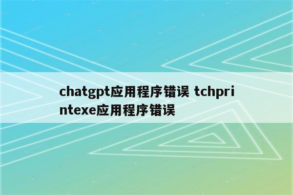 chatgpt应用程序错误 tchprintexe应用程序错误