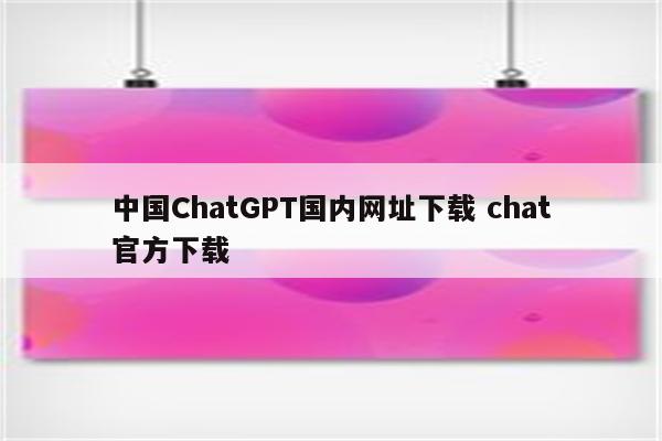 中国ChatGPT国内网址下载 chat官方下载