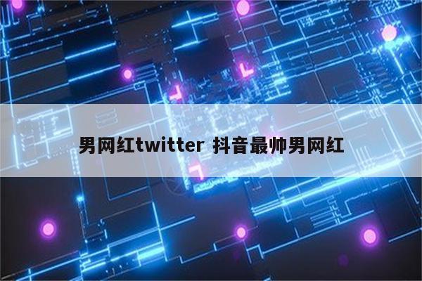 男网红twitter 抖音最帅男网红