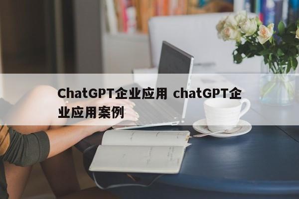 ChatGPT企业应用 chatGPT企业应用案例