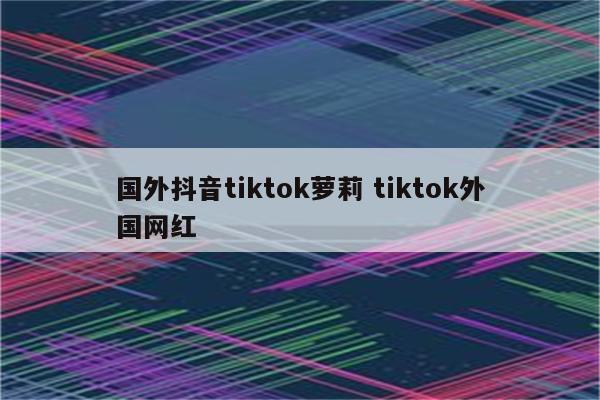 国外抖音tiktok萝莉 tiktok外国网红