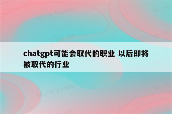 chatgpt可能会取代的职业 以后即将被取代的行业