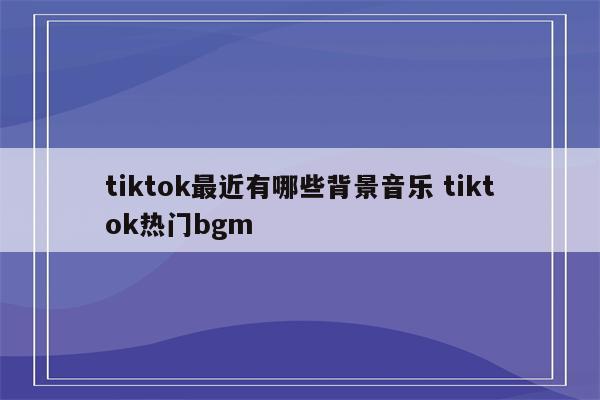 tiktok最近有哪些背景音乐 tiktok热门bgm