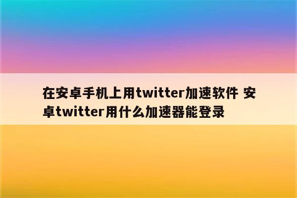 在安卓手机上用twitter加速软件 安卓twitter用什么加速器能登录