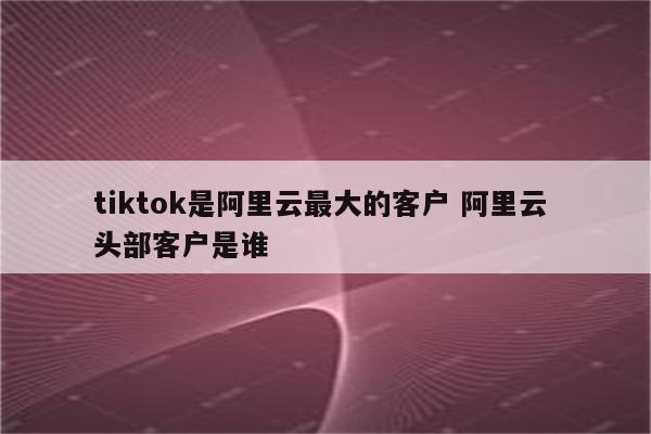 tiktok是阿里云最大的客户 阿里云 头部客户是谁