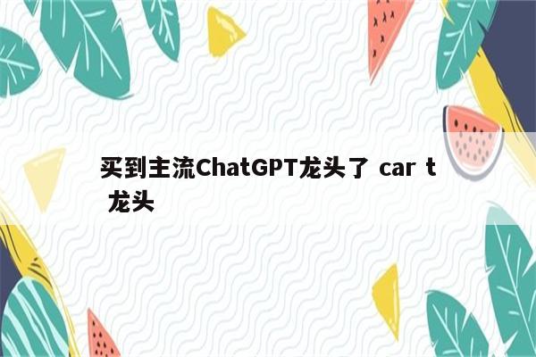 买到主流ChatGPT龙头了 car t 龙头