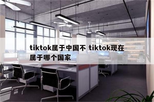 tiktok属于中国不 tiktok现在属于哪个国家