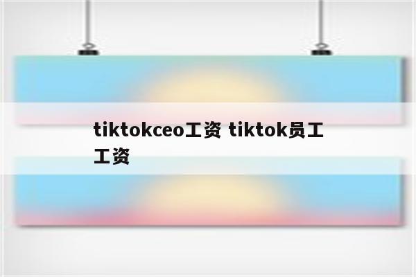 tiktokceo工资 tiktok员工工资