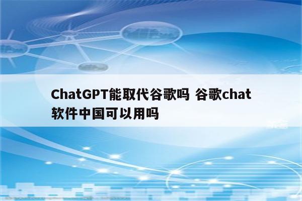 ChatGPT能取代谷歌吗 谷歌chat软件中国可以用吗