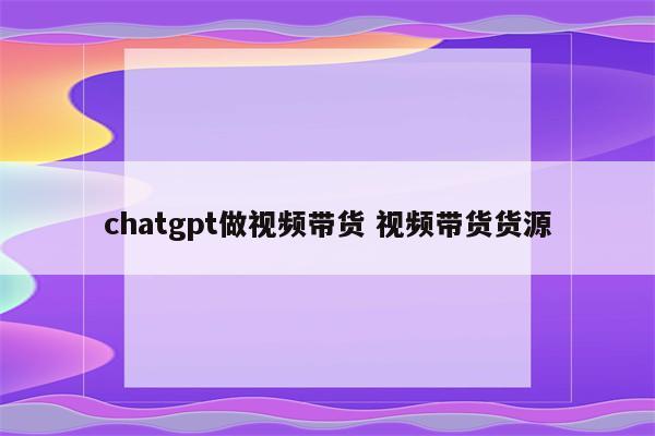 chatgpt做视频带货 视频带货货源