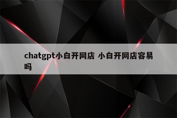 chatgpt小白开网店 小白开网店容易吗