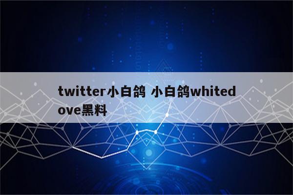 twitter小白鸽 小白鸽whitedove黑料